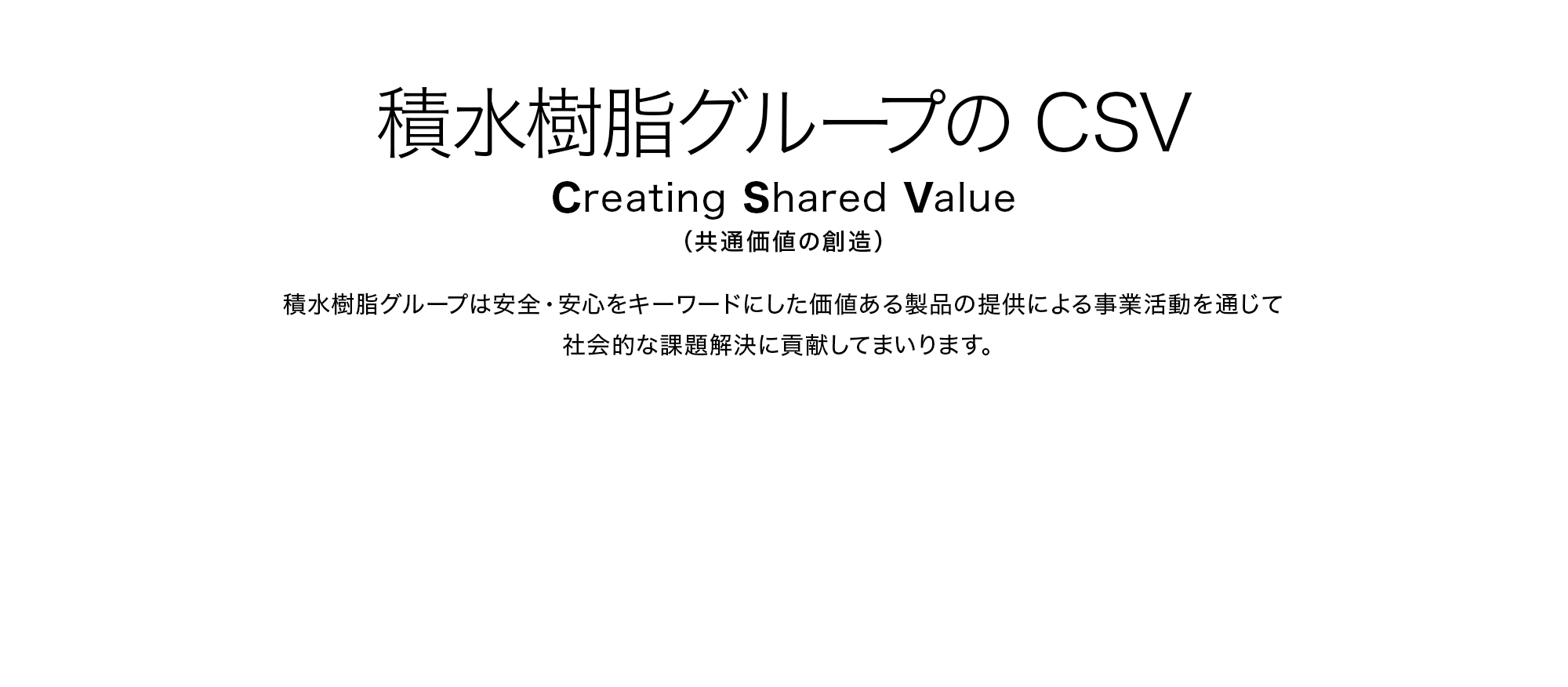 積水樹脂グループのCSV Creating Shared Value（共通価値の創造） 積水樹脂グループは安全・安心をキーワードにした価値ある製品の提供による事業活動を通じて社会的な課題解決に貢献してまいります。