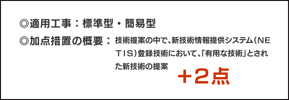 ◎適用工事：標準型・簡易型／◎加点措置の概要：技術提案の中で、新技術情報提供システム（ＮＥＴＩＳ）登録技術において、「有用な技術」とされた新技術の提案＋２点